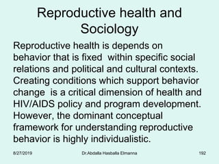 Reproductive health and
Sociology
Reproductive health is depends on
behavior that is fixed within specific social
relations and political and cultural contexts.
Creating conditions which support behavior
change is a critical dimension of health and
HIV/AIDS policy and program development.
However, the dominant conceptual
framework for understanding reproductive
behavior is highly individualistic.
8/27/2019 Dr.Abdalla Hasballa Elmanna 192
 