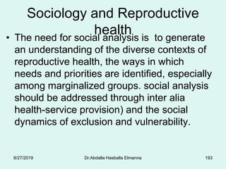 Sociology and Reproductive
health• The need for social analysis is to generate
an understanding of the diverse contexts of
reproductive health, the ways in which
needs and priorities are identified, especially
among marginalized groups. social analysis
should be addressed through inter alia
health-service provision) and the social
dynamics of exclusion and vulnerability.
8/27/2019 Dr.Abdalla Hasballa Elmanna 193
 