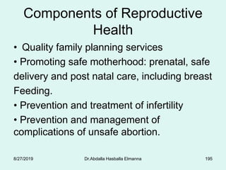 Components of Reproductive
Health
• Quality family planning services
• Promoting safe motherhood: prenatal, safe
delivery and post natal care, including breast
Feeding.
• Prevention and treatment of infertility
• Prevention and management of
complications of unsafe abortion.
8/27/2019 Dr.Abdalla Hasballa Elmanna 195
 