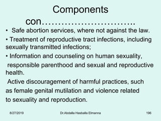 Components
con………………………..
• Safe abortion services, where not against the law.
• Treatment of reproductive tract infections, including
sexually transmitted infections;
• Information and counseling on human sexuality,
responsible parenthood and sexual and reproductive
health.
Active discouragement of harmful practices, such
as female genital mutilation and violence related
to sexuality and reproduction.
8/27/2019 Dr.Abdalla Hasballa Elmanna 196
 