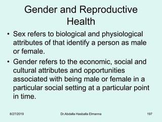 Gender and Reproductive
Health
• Sex refers to biological and physiological
attributes of that identify a person as male
or female.
• Gender refers to the economic, social and
cultural attributes and opportunities
associated with being male or female in a
particular social setting at a particular point
in time.
8/27/2019 Dr.Abdalla Hasballa Elmanna 197
 