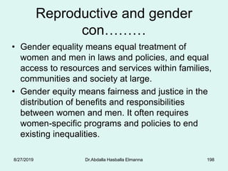 Reproductive and gender
con………
• Gender equality means equal treatment of
women and men in laws and policies, and equal
access to resources and services within families,
communities and society at large.
• Gender equity means fairness and justice in the
distribution of benefits and responsibilities
between women and men. It often requires
women-specific programs and policies to end
existing inequalities.
8/27/2019 Dr.Abdalla Hasballa Elmanna 198
 