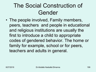 The Social Construction of
Gender
• The people involved, Family members,
peers, teachers and people in educational
and religious institutions are usually the
first to introduce a child to appropriate
codes of gendered behavior. The home or
family for example, school or for peers,
teachers and adults in general.
8/27/2019 Dr.Abdalla Hasballa Elmanna 199
 