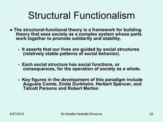 Dr.Abdalla Hasballa Elmanna 22
Structural Functionalism
● The structural-functional theory is a framework for building
theory that sees society as a complex system whose parts
work together to promote solidarity and stability.
- It asserts that our lives are guided by social structures
(relatively stable patterns of social behavior).
- Each social structure has social functions, or
consequences, for the operation of society as a whole.
- Key figures in the development of this paradigm include
Auguste Comte, Emile Durkheim, Herbert Spencer, and
Talcott Parsons and Robert Merton
8/27/2019
 