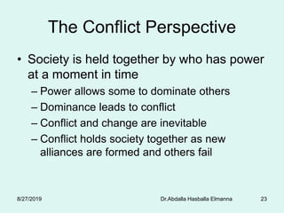 Dr.Abdalla Hasballa Elmanna 23
The Conflict Perspective
• Society is held together by who has power
at a moment in time
– Power allows some to dominate others
– Dominance leads to conflict
– Conflict and change are inevitable
– Conflict holds society together as new
alliances are formed and others fail
8/27/2019
 