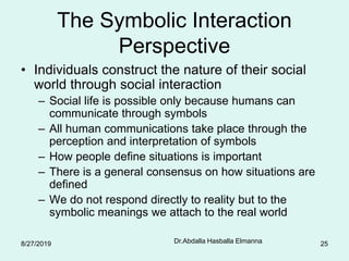 Dr.Abdalla Hasballa Elmanna 25
The Symbolic Interaction
Perspective
• Individuals construct the nature of their social
world through social interaction
– Social life is possible only because humans can
communicate through symbols
– All human communications take place through the
perception and interpretation of symbols
– How people define situations is important
– There is a general consensus on how situations are
defined
– We do not respond directly to reality but to the
symbolic meanings we attach to the real world
8/27/2019
 