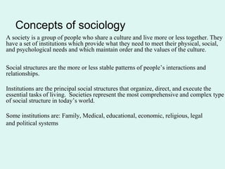 Concepts of sociology
A society is a group of people who share a culture and live more or less together. They
have a set of institutions which provide what they need to meet their physical, social,
and psychological needs and which maintain order and the values of the culture.
Social structures are the more or less stable patterns of people’s interactions and
relationships.
Institutions are the principal social structures that organize, direct, and execute the
essential tasks of living. Societies represent the most comprehensive and complex type
of social structure in today’s world.
Some institutions are: Family, Medical, educational, economic, religious, legal
and political systems
 