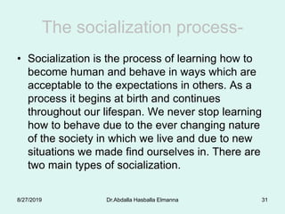 The socialization process-
• Socialization is the process of learning how to
become human and behave in ways which are
acceptable to the expectations in others. As a
process it begins at birth and continues
throughout our lifespan. We never stop learning
how to behave due to the ever changing nature
of the society in which we live and due to new
situations we made find ourselves in. There are
two main types of socialization.
8/27/2019 Dr.Abdalla Hasballa Elmanna 31
 