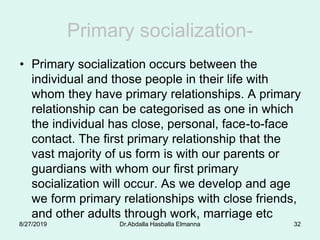Primary socialization-
• Primary socialization occurs between the
individual and those people in their life with
whom they have primary relationships. A primary
relationship can be categorised as one in which
the individual has close, personal, face-to-face
contact. The first primary relationship that the
vast majority of us form is with our parents or
guardians with whom our first primary
socialization will occur. As we develop and age
we form primary relationships with close friends,
and other adults through work, marriage etc
8/27/2019 Dr.Abdalla Hasballa Elmanna 32
 