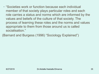 • “Societies work or function because each individual
member of that society plays particular roles and each
role carries a status and norms which are informed by the
values and beliefs of the culture of that society. The
process of learning these roles and the norms and values
appropriate to them from those around us is called
socialisation.”
(Barnard and Burgess (1996) “Sociology Explained”)
8/27/2019 Dr.Abdalla Hasballa Elmanna 35
 