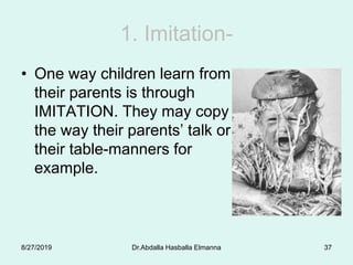1. Imitation-
• One way children learn from
their parents is through
IMITATION. They may copy
the way their parents’ talk or
their table-manners for
example.
8/27/2019 Dr.Abdalla Hasballa Elmanna 37
 