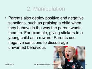 2. Manipulation
• Parents also deploy positive and negative
sanctions, such as praising a child when
they behave in the way the parent wants
them to. For example, giving stickers to a
young child as a reward. Parents use
negative sanctions to discourage
unwanted behaviour.
8/27/2019 Dr.Abdalla Hasballa Elmanna 39
 