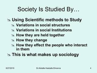 4
Society Is Studied By…
 Using Scientific methods to Study
 Variations in social structures
 Variations in social Institutions
 How they are held together
 How they change
 How they effect the people who interact
in them
 This is what makes up sociology
8/27/2019 Dr.Abdalla Hasballa Elmanna
 