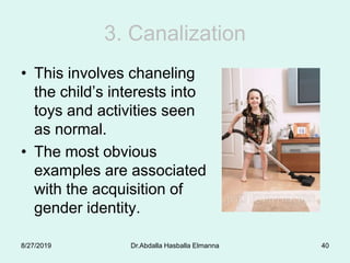 3. Canalization
• This involves chaneling
the child’s interests into
toys and activities seen
as normal.
• The most obvious
examples are associated
with the acquisition of
gender identity.
8/27/2019 Dr.Abdalla Hasballa Elmanna 40
 