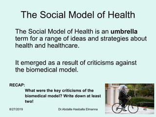 The Social Model of Health
The Social Model of Health is an umbrella
term for a range of ideas and strategies about
health and healthcare.
It emerged as a result of criticisms against
the biomedical model.
RECAP:
What were the key criticisms of the
biomedical model? Write down at least
two!
8/27/2019 Dr.Abdalla Hasballa Elmanna 46
 