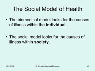 The Social Model of Health
• The biomedical model looks for the causes
of illness within the individual.
• The social model looks for the causes of
illness within society.
8/27/2019 Dr.Abdalla Hasballa Elmanna 47
 