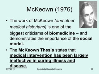 McKeown (1976)
• The work of McKeown (and other
medical historians) is one of the
biggest criticisms of biomedicine – and
demonstrates the importance of the social
model.
• The McKeown Thesis states that
medical intervention has been largely
ineffective in curing illness and
disease.
8/27/2019 Dr.Abdalla Hasballa Elmanna 48
 