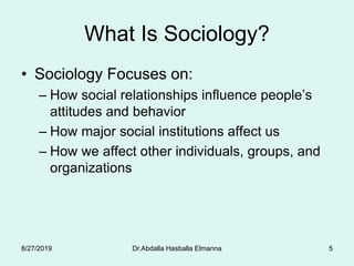 5
What Is Sociology?
• Sociology Focuses on:
– How social relationships influence people’s
attitudes and behavior
– How major social institutions affect us
– How we affect other individuals, groups, and
organizations
Dr.Abdalla Hasballa Elmanna8/27/2019
 