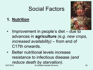 Social Factors
1. Nutrition
• Improvement in people’s diet – due to
advances in agriculture (e.g. new crops,
increased availability) – from end of
C17th onwards.
• Better nutritional levels increase
resistance to infectious disease (and
reduce death by starvation).
8/27/2019 Dr.Abdalla Hasballa Elmanna 50
 