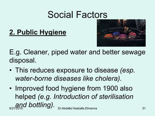 Social Factors
2. Public Hygiene
E.g. Cleaner, piped water and better sewage
disposal.
• This reduces exposure to disease (esp.
water-borne diseases like cholera).
• Improved food hygiene from 1900 also
helped (e.g. Introduction of sterilisation
and bottling).8/27/2019 Dr.Abdalla Hasballa Elmanna 51
 