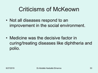 Criticisms of McKeown
• Not all diseases respond to an
improvement in the social environment.
• Medicine was the decisive factor in
curing/treating diseases like diphtheria and
polio.
8/27/2019 Dr.Abdalla Hasballa Elmanna 53
 