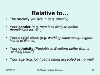 Relative to…
• The society you live in (e.g. obesity)
• Your gender (e.g. men less likely to define
themselves as “ill”)
• Your social class (e.g. working class accept higher
levels of illness)
• Your ethnicity (Punjabis in Bradford suffer from a
‘sinking heart’)
• Your age (e.g. joint pains being accepted as normal)
8/27/2019 Dr.Abdalla Hasballa Elmanna 57
 