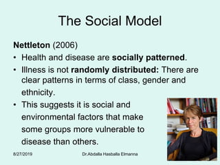 The Social Model
Nettleton (2006)
• Health and disease are socially patterned.
• Illness is not randomly distributed: There are
clear patterns in terms of class, gender and
ethnicity.
• This suggests it is social and
environmental factors that make
some groups more vulnerable to
disease than others.
8/27/2019 Dr.Abdalla Hasballa Elmanna 58
 