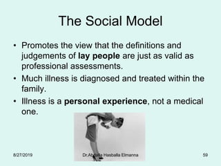 The Social Model
• Promotes the view that the definitions and
judgements of lay people are just as valid as
professional assessments.
• Much illness is diagnosed and treated within the
family.
• Illness is a personal experience, not a medical
one.
8/27/2019 Dr.Abdalla Hasballa Elmanna 59
 