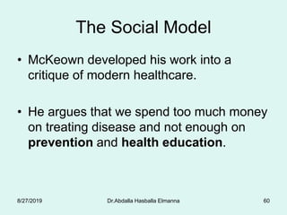 The Social Model
• McKeown developed his work into a
critique of modern healthcare.
• He argues that we spend too much money
on treating disease and not enough on
prevention and health education.
8/27/2019 Dr.Abdalla Hasballa Elmanna 60
 