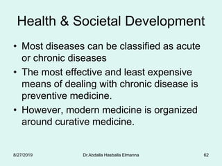 Health & Societal Development
• Most diseases can be classified as acute
or chronic diseases
• The most effective and least expensive
means of dealing with chronic disease is
preventive medicine.
• However, modern medicine is organized
around curative medicine.
8/27/2019 Dr.Abdalla Hasballa Elmanna 62
 