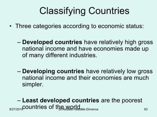 Classifying Countries
• Three categories according to economic status:
– Developed countries have relatively high gross
national income and have economies made up
of many different industries.
– Developing countries have relatively low gross
national income and their economies are much
simpler.
– Least developed countries are the poorest
countries of the world.8/27/2019 Dr.Abdalla Hasballa Elmanna 63
 