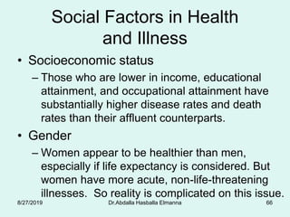 Social Factors in Health
and Illness
• Socioeconomic status
– Those who are lower in income, educational
attainment, and occupational attainment have
substantially higher disease rates and death
rates than their affluent counterparts.
• Gender
– Women appear to be healthier than men,
especially if life expectancy is considered. But
women have more acute, non-life-threatening
illnesses. So reality is complicated on this issue.
8/27/2019 Dr.Abdalla Hasballa Elmanna 66
 