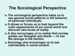 The Sociological Perspective
 The sociological perspective helps us to
see general social patterns in the behavior
of particular individuals.
 It allows or forces us to look beyond the
outer appearances of our social world and
discover new levels of reality
 It also encourages us to realize that society
guides our thoughts and deeds — to see
the strange in the familiar
 Sociology also encourages us to see
individuality in social context.
 