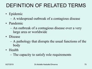 Dr.Abdalla Hasballa Elmanna 70
• Epidemic
– A widespread outbreak of a contagious disease
• Pandemic
– An outbreak of a contagious disease over a very
large area or worldwide
• Disease
– A pathology that disrupts the usual functions of the
body
• Health
– The capacity to satisfy role requirements
DEFINTION OF RELATED TERMS
8/27/2019
 