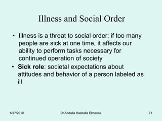 Dr.Abdalla Hasballa Elmanna 71
Illness and Social Order
• Illness is a threat to social order; if too many
people are sick at one time, it affects our
ability to perform tasks necessary for
continued operation of society
• Sick role: societal expectations about
attitudes and behavior of a person labeled as
ill
8/27/2019
 