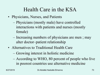 Dr.Abdalla Hasballa Elmanna 73
Health Care in the KSA
• Physicians, Nurses, and Patients
– Physicians (mostly male) have controlled
interactions with patients and nurses (mostly
female)
– Increasing numbers of physicians are men ; may
alter doctor–patient relationship
• Alternatives to Traditional Health Care
– Growing interest in holistic medicine
– According to WHO, 80 percent of people who live
in poorest countries use alternative medicine
8/27/2019
 