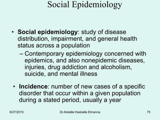 Dr.Abdalla Hasballa Elmanna 75
Social Epidemiology
• Social epidemiology: study of disease
distribution, impairment, and general health
status across a population
– Contemporary epidemiology concerned with
epidemics, and also nonepidemic diseases,
injuries, drug addiction and alcoholism,
suicide, and mental illness
• Incidence: number of new cases of a specific
disorder that occur within a given population
during a stated period, usually a year
8/27/2019
 