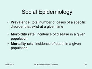 Dr.Abdalla Hasballa Elmanna 76
Social Epidemiology
• Prevalence: total number of cases of a specific
disorder that exist at a given time
• Morbidity rate: incidence of disease in a given
population
• Mortality rate: incidence of death in a given
population
8/27/2019
 
