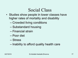 Dr.Abdalla Hasballa Elmanna 77
Social Class
• Studies show people in lower classes have
higher rates of mortality and disability
– Crowded living conditions
– Substandard housing
– Financial strain
– Poor diet
– Stress
– Inability to afford quality health care
8/27/2019
 