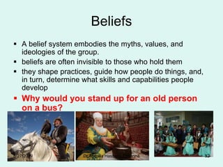 Beliefs
 A belief system embodies the myths, values, and
ideologies of the group.
 beliefs are often invisible to those who hold them
 they shape practices, guide how people do things, and,
in turn, determine what skills and capabilities people
develop
 Why would you stand up for an old person
on a bus?
8/27/2019 Dr.Abdalla Hasballa Elmanna 82
 