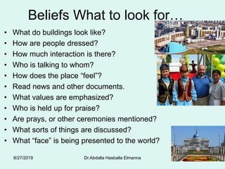 Beliefs What to look for…
• What do buildings look like?
• How are people dressed?
• How much interaction is there?
• Who is talking to whom?
• How does the place “feel”?
• Read news and other documents.
• What values are emphasized?
• Who is held up for praise?
• Are prays, or other ceremonies mentioned?
• What sorts of things are discussed?
• What “face” is being presented to the world?
8/27/2019 Dr.Abdalla Hasballa Elmanna 83
 