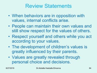 Review Statements
• When behaviors are in opposition with
values, internal conflicts arise.
• People can maintain their own values and
still show respect for the values of others.
• Respect yourself and others while you act
according to your values.
• The development of children’s values is
greatly influenced by their parents.
• Values are greatly revealed through
personal choice and decisions.
8/27/2019 Dr.Abdalla Hasballa Elmanna 84
 