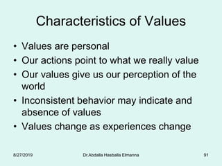 Characteristics of Values
• Values are personal
• Our actions point to what we really value
• Our values give us our perception of the
world
• Inconsistent behavior may indicate and
absence of values
• Values change as experiences change
8/27/2019 Dr.Abdalla Hasballa Elmanna 91
 
