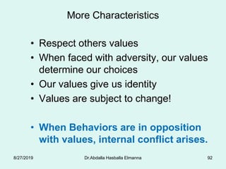 More Characteristics
• Respect others values
• When faced with adversity, our values
determine our choices
• Our values give us identity
• Values are subject to change!
• When Behaviors are in opposition
with values, internal conflict arises.
8/27/2019 Dr.Abdalla Hasballa Elmanna 92
 