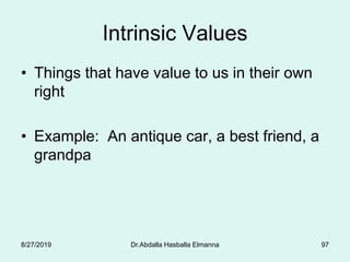 Intrinsic Values
• Things that have value to us in their own
right
• Example: An antique car, a best friend, a
grandpa
8/27/2019 Dr.Abdalla Hasballa Elmanna 97
 