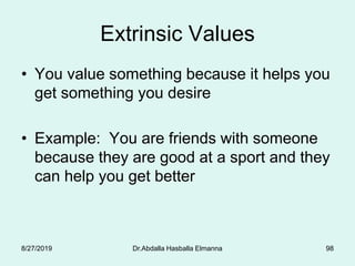 Extrinsic Values
• You value something because it helps you
get something you desire
• Example: You are friends with someone
because they are good at a sport and they
can help you get better
8/27/2019 Dr.Abdalla Hasballa Elmanna 98
 