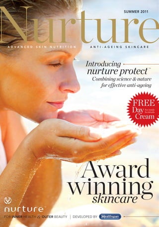 Nurture
                                                                            SUMMER 2011




 A D V A N C E D   S K I N   N U T R I T I O N      A N T I - A G E I N G   S K I N C A R E




                                                  Introducing
                                                   nurture protect
                                                                                              TM




                                                     Combining science & nature
                                                        for effective anti-ageing


                                                                                FREE
                                                                                Day     See inside
                                                                                        for details

                                                                                 Cream




                                                 Award
                        TM




FOR INNER HEALTH   & OUTER BEAUTY           DEVELOPED BY
 