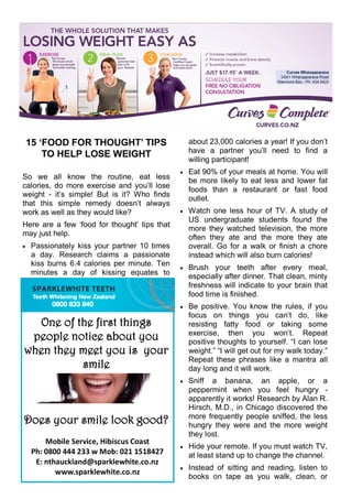 15 ‘FOOD FOR THOUGHT’ TIPS
TO HELP LOSE WEIGHT
So we all know the routine, eat less
calories, do more exercise and you‘ll lose
weight - it‘s simple! But is it? Who finds
that this simple remedy doesn‘t always
work as well as they would like?
Here are a few ‗food for thought‘ tips that
may just help.
 Passionately kiss your partner 10 times
a day. Research claims a passionate
kiss burns 6.4 calories per minute. Ten
minutes a day of kissing equates to
about 23,000 calories a year! If you don‘t
have a partner you‘ll need to find a
willing participant!
 Eat 90% of your meals at home. You will
be more likely to eat less and lower fat
foods than a restaurant or fast food
outlet.
 Watch one less hour of TV. A study of
US undergraduate students found the
more they watched television, the more
often they ate and the more they ate
overall. Go for a walk or finish a chore
instead which will also burn calories!
 Brush your teeth after every meal,
especially after dinner. That clean, minty
freshness will indicate to your brain that
food time is finished.
 Be positive. You know the rules, if you
focus on things you can‘t do, like
resisting fatty food or taking some
exercise, then you won‘t. Repeat
positive thoughts to yourself. ―I can lose
weight.‖ ―I will get out for my walk today.‖
Repeat these phrases like a mantra all
day long and it will work.
 Sniff a banana, an apple, or a
peppermint when you feel hungry -
apparently it works! Research by Alan R.
Hirsch, M.D., in Chicago discovered the
more frequently people sniffed, the less
hungry they were and the more weight
they lost.
 Hide your remote. If you must watch TV,
at least stand up to change the channel.
 Instead of sitting and reading, listen to
books on tape as you walk, clean, or
Mobile Service, Hibiscus Coast
Ph: 0800 444 233 w Mob: 021 1518427
E: nthauckland@sparklewhite.co.nz
www.sparklewhite.co.nz
One of the first things
people notice about you
when they meet you is your
smile
Does your smile look good?
 