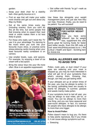 garden.
 Swap your desk chair for a stability
ball—then gently bounce on it.
 Find an app that will make your walks
more diverse and get out and about (try
Map my Walk)
 Eat at the same times every day
(including snacks). Sure you can't do
this all the time, but some people find
that knowing when to expect their next
meal or snack makes them a lot less
likely to graze.
 For those who really can‘t resist the TV
use it to your advantage Try dancing to
the music when you tune into your
favourite music show, or practice some
stress-relieving cardio boxing when your
least favourite reality contestant is on
camera.
 Use smaller bowls, cups, and spoons.
For example, try enjoying a bowl of ice
cream with a tea spoon.
 Bring the colour blue into your life more
often. Blue is an appetite suppressant.
 Get coffee with friends "to go"—walk as
you talk and sip.
Use these tips alongside your weight
management plans and just see how they
can help. However, finally, you do need to
be patient. You will succeed!
NASAL ALLERGIES AND HOW
TO AVOID TIPS
Pollen, mold, pets, or dust mites? If your
eyes are watering and your nose is
stopped up, you may be more interested in
what will get rid of your symptoms than
what‘s causing them. Knowing that,
though, can help you get lasting relief.
If your allergies act up at certain times of
the year, you may be allergic to pollen. In
the spring, pollinating trees are usually to
blame for allergies. In summer, grasses
and weeds mainly make pollen.
If your symptoms tend to last all year, you
may be allergic to dust mites, pet fur, or
mould. You can be allergic to more than
one thing, and you can have seasonal and
year-round allergies. In fact, it‘s common
for people who have allergies to be allergic
to more than one trigger.
How to Avoid Pollen
Pollen doesn't mean to bug you. It's there
to help plants reproduce. But if you inhale
it, it can cause allergy symptoms such as:
 Sneezing
FAT BURNING FOODS
FOR FASTER WEIGHT
LOSS...
Now you have some
‗different‘ tips for weight
loss, supplement this with
some great fat burning foods for faster
and better results. Scan this QR code or
visit www.linku2hibiscuscoast.co.nz | We
Linku2 | Health and Sport - Scrolling item
or Article link
 