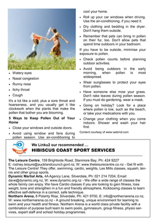  Watery eyes
 Nasal congestion
 Runny nose
 Itchy throat
 Cough
It's a lot like a cold, plus a sore throat and
hoarseness, and you usually get it like
clockwork when the plants that make the
pollen that bother you are blooming.
5 Ways to Keep Pollen Out of Your
Home
 Close your windows and outside doors.
 Avoid using window and fans during
pollen season. Use air-conditioning to
cool your home.
 Roll up your car windows when driving.
Use the air-conditioning, if you need it.
 Dry clothing and bedding in the dryer.
Don't hang them outside.
 Remember that pets can bring in pollen
on their fur, too. Don't allow pets that
spend time outdoors in your bedroom.
If you have to be outside, minimise your
exposure to pollen.
 Check pollen counts before planning
outdoor activities.
 Avoid being outdoors in the early
morning, when pollen is most
widespread.
 Wear sunglasses to protect your eyes
from pollen.
 Have someone else mow your grass.
Don't rake leaves during pollen season.
If you must do gardening, wear a mask.
 Going on holiday? Look for a place
where pollen is low, such as the beach,
or take your medications with you.
 Change your clothing when you come
indoors. Shower and wash your hair
first.
Content courtesy of www.webmd.com
We Linku2 our recommended …
HIBISCUS COAST SPORT SERVICES
The Leisure Centre, 159 Brightside Road, Stanmore Bay, Ph: 424 9227
E: rodney.leisure@aucklandcouncil.govt.nz, W: www.theleisurecentre.co.nz - Get fit with
The Leisure Centre! They offer, swimming, cardio, weights, Les Mills classes, squash, ten-
nis and other group sports.
Dynamic Martial Arts, 4A Agency Lane, Silverdale, Ph: 021 214 7204, Email:
dave@dynamic.org.nz, W: www.dynamic.org.nz - We offer a wide range of classes the
whole family can enjoy. We have Cardio classes if you are looking to gain fitness, lose
weight, tone and strengthen in a fun and friendly atmosphere, Kickboxing classes to learn
effective self-defence in a correct, safe technique.
Northern Arena, 8 Polarity Rise, Silverdale, Ph: 421 9700, E: info@northernarena.co.nz,
W: www.northernarena.co.nz - A ground breaking, unique environment for learning to
swim and your health and fitness. Northern Arena is a world class private facility with a
combination of purpose built learn to swim pools, gymnasium, group fitness, physio ser-
vices, expert staff and school holiday programmes.
 